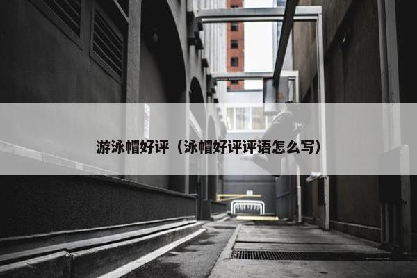游泳帽好评（泳帽好评评语怎么写）