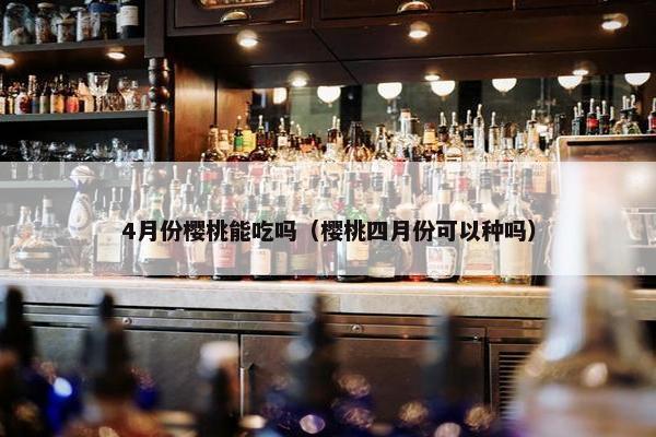 4月份樱桃能吃吗（樱桃四月份可以种吗）