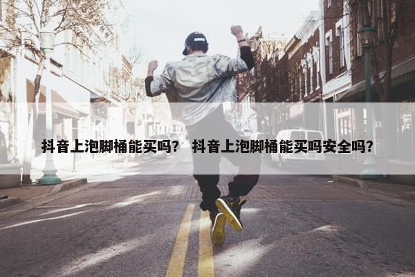 抖音上泡脚桶能买吗？ 抖音上泡脚桶能买吗安全吗？