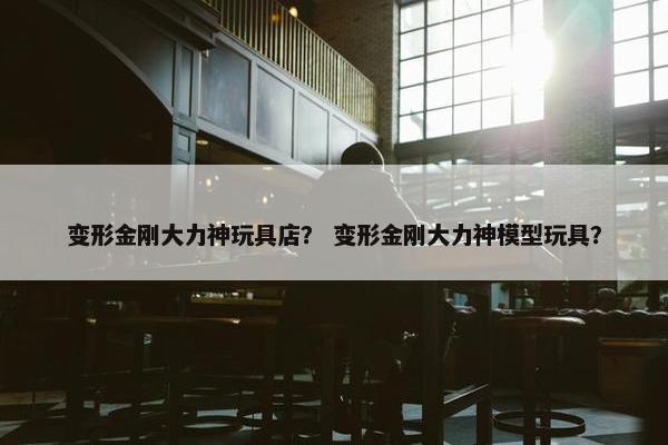 变形金刚大力神玩具店？ 变形金刚大力神模型玩具？