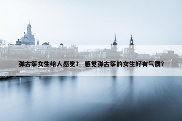 弹古筝女生给人感觉？ 感觉弹古筝的女生好有气质？