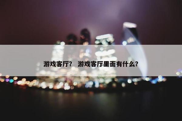 游戏客厅？ 游戏客厅里面有什么？