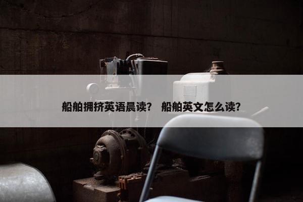 船舶拥挤英语晨读？ 船舶英文怎么读？