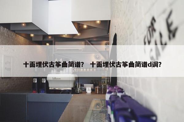十面埋伏古筝曲简谱？ 十面埋伏古筝曲简谱d调？