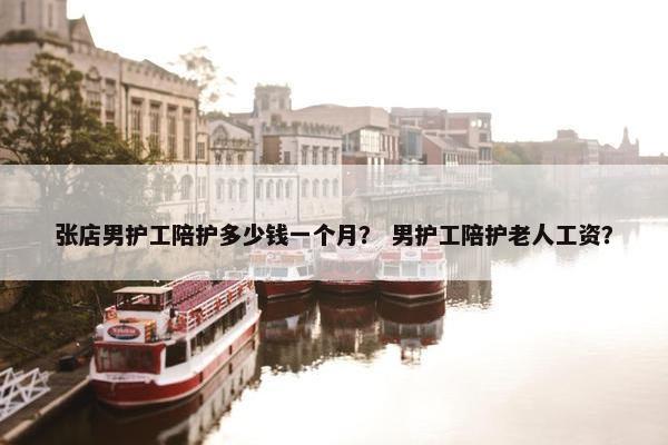 张店男护工陪护多少钱一个月？ 男护工陪护老人工资？