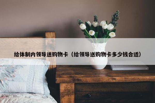 给体制内领导送购物卡（给领导送购物卡多少钱合适）