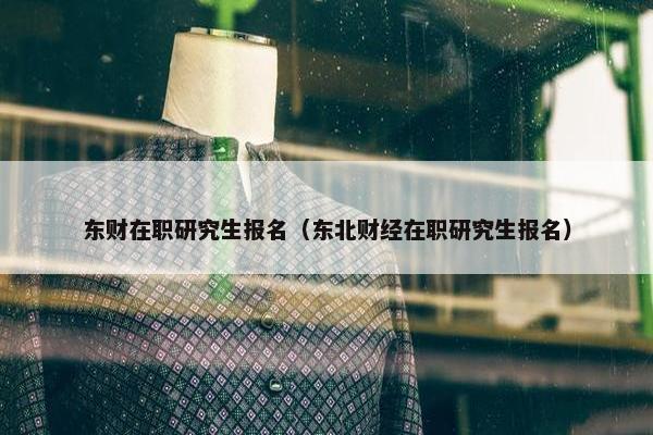 东财在职研究生报名（东北财经在职研究生报名）