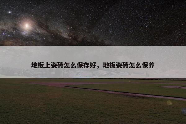 地板上瓷砖怎么保存好，地板瓷砖怎么保养