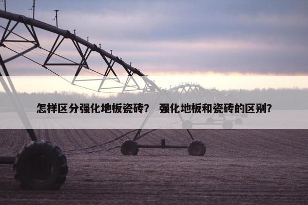 怎样区分强化地板瓷砖？ 强化地板和瓷砖的区别？