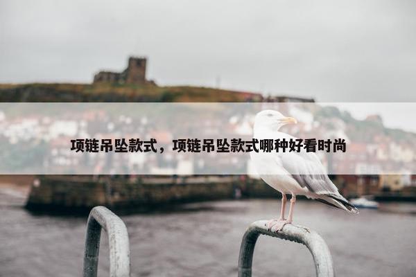 项链吊坠款式，项链吊坠款式哪种好看时尚