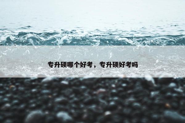 专升硕哪个好考，专升硕好考吗