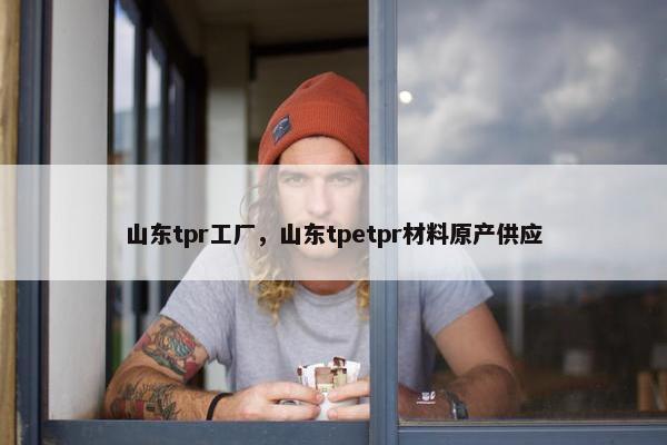 山东tpr工厂，山东tpetpr材料原产供应