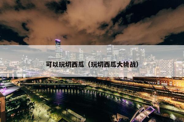 可以玩切西瓜（玩切西瓜大挑战）