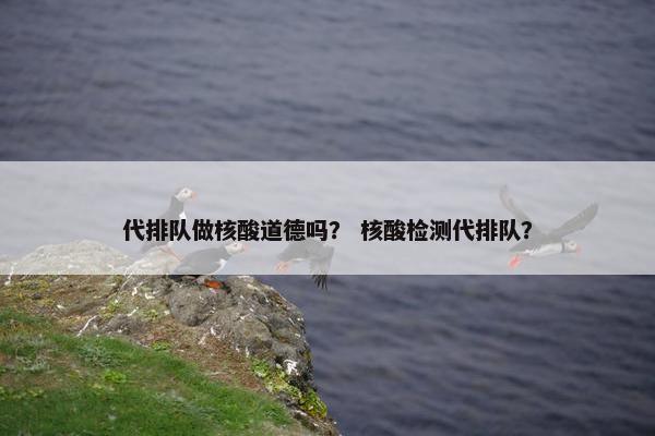 代排队做核酸道德吗？ 核酸检测代排队？