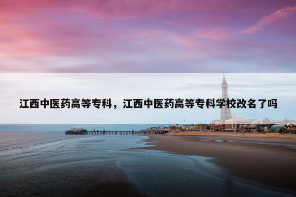 江西中医药高等专科，江西中医药高等专科学校改名了吗