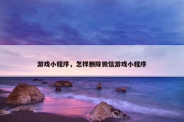 游戏小程序，怎样删除微信游戏小程序