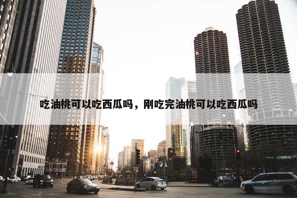 吃油桃可以吃西瓜吗，刚吃完油桃可以吃西瓜吗