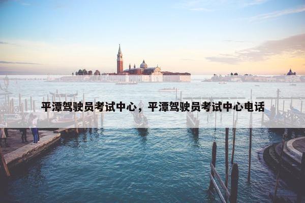 平潭驾驶员考试中心，平潭驾驶员考试中心电话