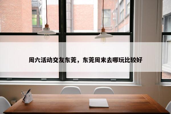 周六活动交友东莞，东莞周末去哪玩比较好