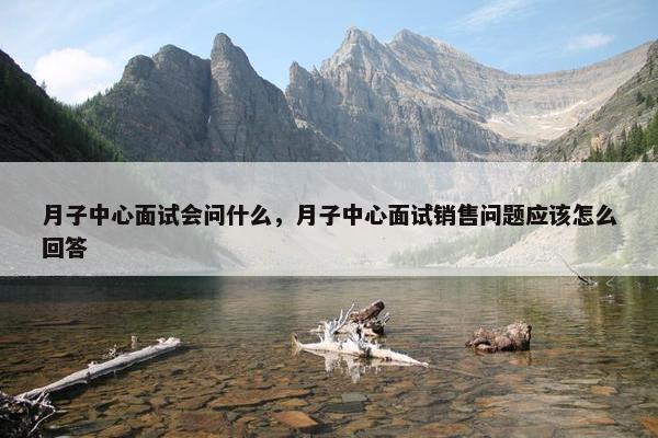 月子中心面试会问什么，月子中心面试销售问题应该怎么回答