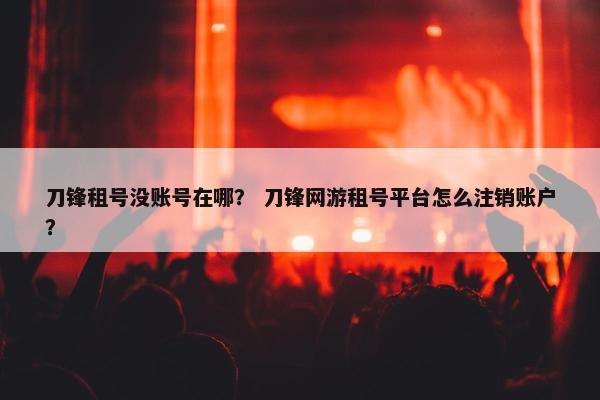 刀锋租号没账号在哪? 刀锋网游租号平台怎么注销账户? 刀锋租号没账号在哪? 刀锋网游租号平台怎么注销账户?