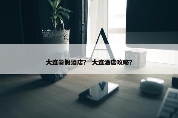 大连暑假酒店？ 大连酒店攻略？
