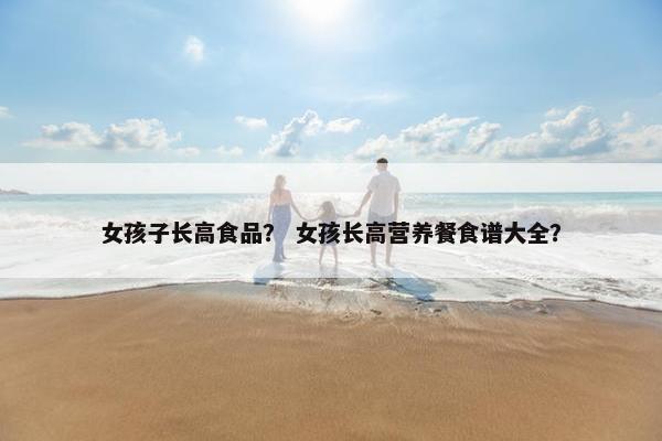 女孩子长高食品? 女孩长高营养餐食谱大全? 女孩子长高食品? 女孩长高营养餐食谱大全?