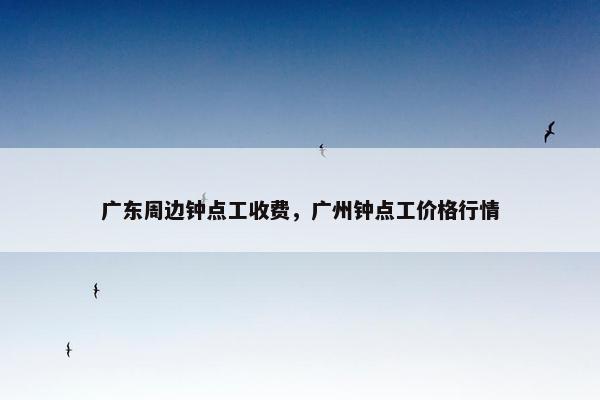 广东周边钟点工收费，广州钟点工价格行情