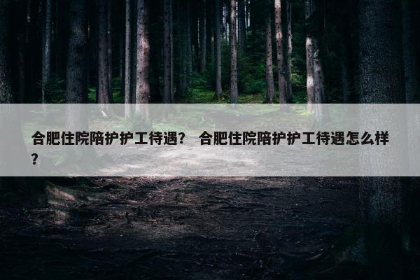合肥住院陪护护工待遇？ 合肥住院陪护护工待遇怎么样？