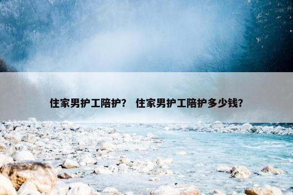 住家男护工陪护? 住家男护工陪护多少钱? 住家男护工陪护? 住家男护工陪护多少钱?
