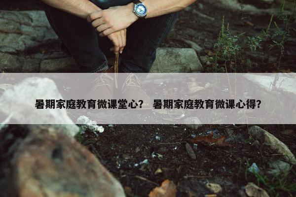 暑期家庭教育微课堂心？ 暑期家庭教育微课心得？