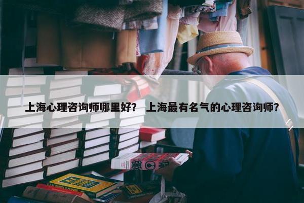 上海心理咨询师哪里好？ 上海最有名气的心理咨询师？