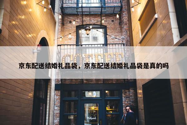 京东配送结婚礼品袋，京东配送结婚礼品袋是真的吗