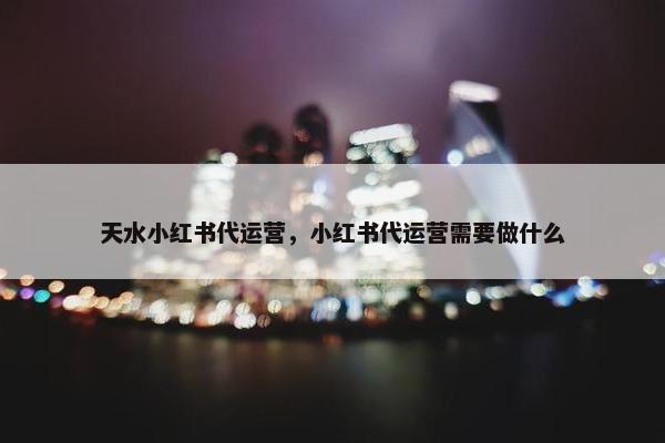 天水小红书代运营，小红书代运营需要做什么