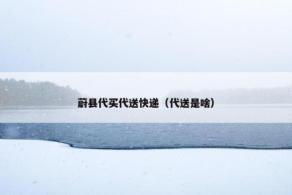 蔚县代买代送快递（代送是啥）