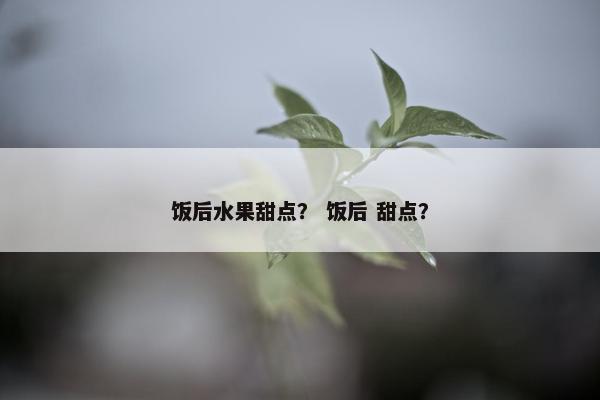 饭后水果甜点? 饭后 甜点? 饭后水果甜点? 饭后 甜点?