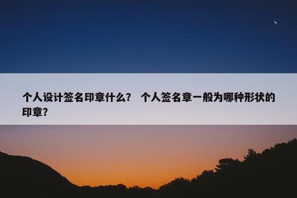 个人设计签名印章什么？ 个人签名章一般为哪种形状的印章？