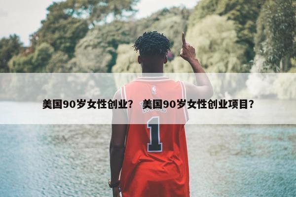 美国90岁女性创业？ 美国90岁女性创业项目？
