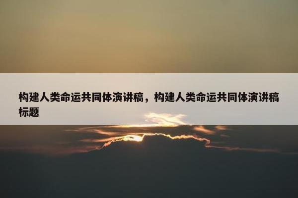 构建人类命运共同体演讲稿，构建人类命运共同体演讲稿标题