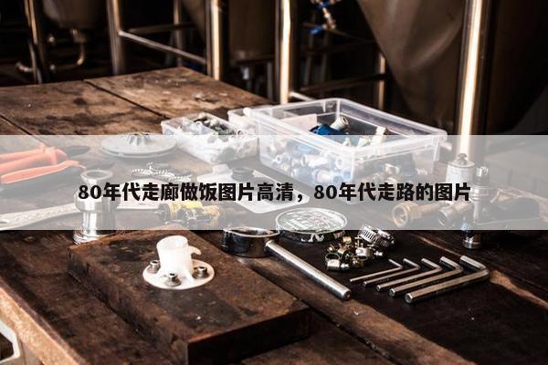 80年代走廊做饭图片高清,80年代走路的图片 80年代走廊做饭图片高清,80年代走路的图片