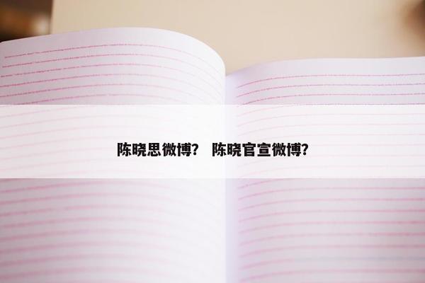 陈晓思微博? 陈晓官宣微博? 陈晓思微博? 陈晓官宣微博?