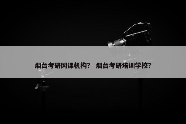 烟台考研网课机构？ 烟台考研培训学校？