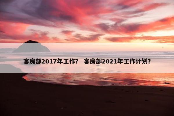 客房部2017年工作? 客房部2021年工作计划? 客房部2017年工作? 客房部2021年工作计划?