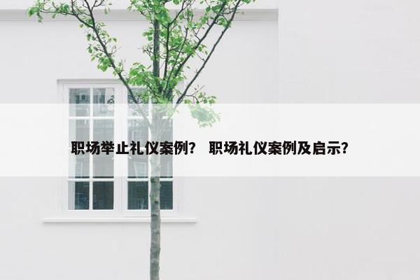 职场举止礼仪案例? 职场礼仪案例及启示? 职场举止礼仪案例? 职场礼仪案例及启示?