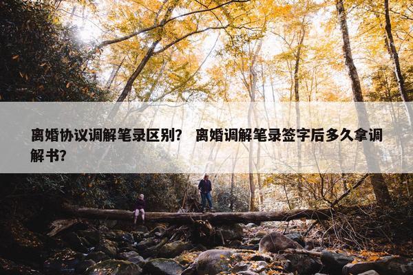 离婚协议调解笔录区别？ 离婚调解笔录签字后多久拿调解书？