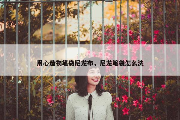 用心造物笔袋尼龙布，尼龙笔袋怎么洗