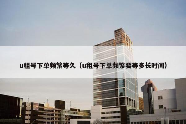 u租号下单频繁等久（u租号下单频繁要等多长时间）