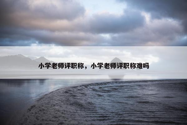 小学老师评职称，小学老师评职称难吗