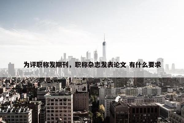 为评职称发期刊，职称杂志发表论文 有什么要求