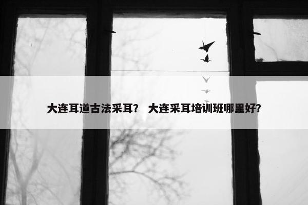 大连耳道古法采耳？ 大连采耳培训班哪里好？